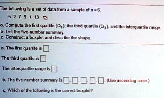 The following is a set of data from a sample of n = 6.
5 2 7 5 1 13
a. Compute the first quartile (Q1), the third quartile (Q3), and the interquartile range.
b. List the five-number summary.
c. Construct a boxplot and describe the shape.
a. The first quartile is
The third quartile is
The interquartile range is
b. The five-number summary is , , , , . (Use ascending order.)
c. Which of the following is the correct boxplot?
