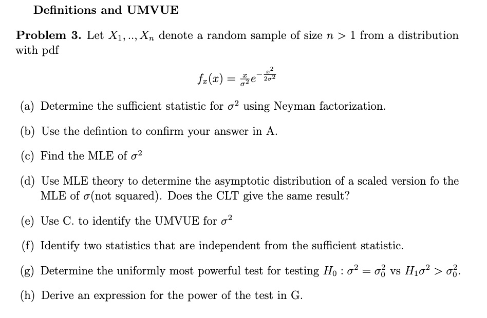 Definitions and UMVUE
Problem 3. Let X1, …, Xn denote a random sample of size n > 1 from a distribution
with pdf

    fx(x) = (x)/(σ^2)e^-(x^2)/(2σ^2)

(a) Determine the sufficient statistic for σ^2 using Neyman factorization.
(b) Use the defintion to confirm your answer in A.
(c) Find the MLE of σ^2
(d) Use MLE theory to determine the asymptotic distribution of a scaled version fo the
MLE of σ(not squared). Does the CLT give the same result?
(e) Use C. to identify the UMVUE for σ^2
(f) Identify two statistics that are independent from the sufficient statistic.
(g) Determine the uniformly most powerful test for testing H0 : σ^2 = σ0^2 vs H1 σ^2 > σ0^2.
(h) Derive an expression for the power of the test in G.