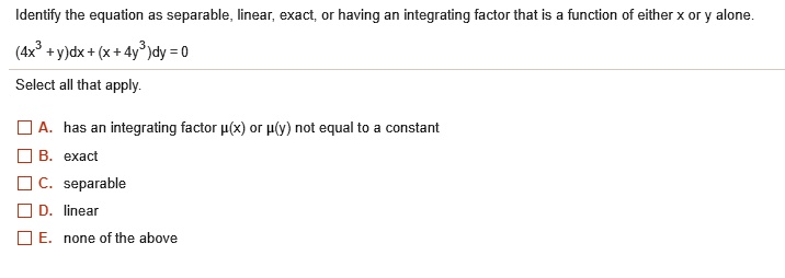 Identify the equation as separable, linear, exact, or having an integrating factor that is a function of either x or y alone.
(4x^3 + y)dx + (x + 4y^3)dy = 0
Select all that apply.

A. has an integrating factor ?(x) or ?(y) not equal to a constant
B. exact
C. separable
D. linear
E. none of the above