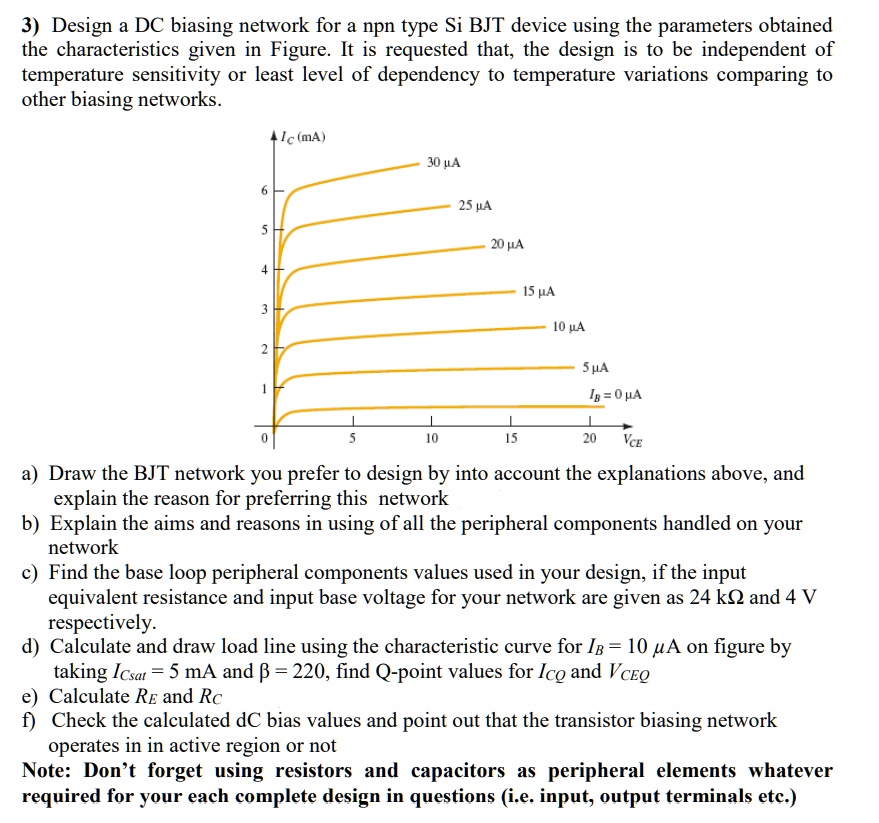 3) Design a DC biasing network for a npn type Si BJT device using the parameters obtained the characteristics given in Figure. It is requested that, the design is to be independent of temperature sensitivity or least level of dependency to temperature variations comparing to other biasing networks.

Ic (mA)
30 ?A
25 ?A
20 ?A
15 ?A
10 ?A
5 ?A
IB = 0 ?A
0 5 10 15 20 VCE

a) Draw the BJT network you prefer to design by into account the explanations above, and explain the reason for preferring this network
b) Explain the aims and reasons in using of all the peripheral components handled on your network
c) Find the base loop peripheral components values used in your design, if the input equivalent resistance and input base voltage for your network are given as 24 k? and 4 V respectively.
d) Calculate and draw load line using the characteristic curve for IB = 10 ?A on figure by taking ICsat = 5 mA and ? = 220, find Q-point values for ICQ and VCEQ
e) Calculate RE and RC
f) Check the calculated dC bias values and point out that the transistor biasing network operates in in active region or not
Note: Don't forget using resistors and capacitors as peripheral elements whatever required for your each complete design in questions (i.e. input, output terminals etc.)
