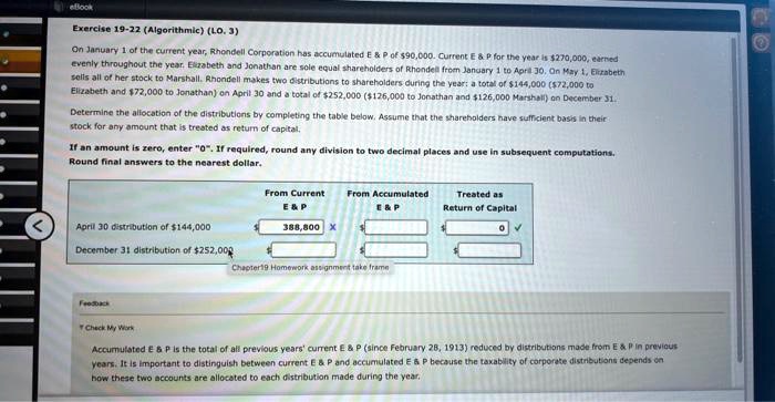 On January 1 of the current year, Rhondell Corporation has accumulated E     P of 90,000. Current E     P for the year is270,000, earned evenly throughout the year. Elizabeth and Jonathan are sole equal shareholders of Rhondell from January 1 to April 30. On May 1, Elizabeth sells all of her stock to Marshall. Rhondell makes two distributions to shareholders during the year: a total of 144,000 (72,000 to Elizabeth and 72,000 to Jonathan) on April 30 and a total of252,000 (126,000 to Jonathan and126,000 Marshall) on December 31. Determine the allocation of the distributions by completing the table below. Assume that the shareholders have sufficient basis in their stock for any amount that is treated as return of capital. If an amount is zero, enter "0". If required, round any division to two decimal places and use in subsequent computations. Round final answers to the nearest dollar. April 30 distribution of 144,000 From Current E     P From Accumulated E     P Treated as Return of Capital 388,800 0 December 31 distribution of252,000 Accumulated E     P is the total of all previous years' current E     P (since February 28, 1913) reduced by distributions made from E     P in previous years. It is important to distinguish between current E     P and accumulated E     P because the taxability of corporate distributions depends on how these two accounts are allocated to each distribution made during the year.