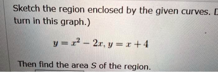 Sketch the region enclosed by the given curves. (Do not turn in this graph.)
y = x^2 - 2x, y = x + 4
Then find the area S of the region.