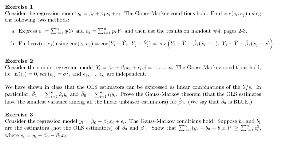 Exercise 1
Consider the regression model yi = ?0 + ?1 xi + ?i. The Gauss-Markov conditions hold. Find cov(?i, ?j) using the following two methods:

a. Express ei = suml=1^n ql Yl and ej = sumr=1^n pr Yr and then use the results on handout #4, pages 2-3.

b. Find cov(ei, ej) using cov(ei, ej) = cov(Yi - ?i, Yj - ?j) = cov(Yi - ? - ??1(xi - x?), Yj - ? - ??1(xj - x?)).

Exercise 2
Consider the simple regression model Yi = ?0 + ?1 Xi + ?i, i = 1, ..., n. The Gauss-Markov conditions hold, i.e. E(?i) = 0, var(?i) = ?^2, and ?1, ..., ?n are independent.

We have shown in class that the OLS estimators can be expressed as linear combinations of the Yi's. In particular, ??1 = sumi=1^n ?i yi and ??0 = sumi=1^n li yi. Prove the Gauss-Markov theorem (that the OLS estimates have the smallest variance among all the linear unbiased estimators) for ??0. (We say that ??0 is BLUE.)

Exercise 3
Consider the regression model yi = ?0 + ?1 xi + ?i. The Gauss-Markov conditions hold. Suppose b0 and b1 are the estimators (not the OLS estimators) of ?0 and ?1. Show that sumi=1^n (yi - b0 - b1 xi)^2 ? sumi=1^n ei^2, where ei = yi - ??0 - ??1 xi.