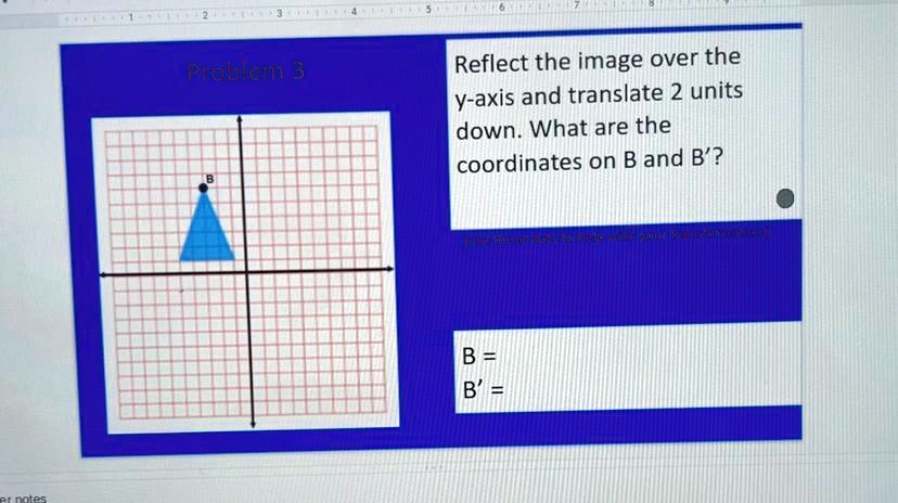 Problem 3
Reflect the image over the
y-axis and translate 2 units
down. What are the
coordinates on B and B'?
B =
B' =