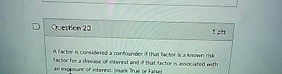 D Question 20
1 pts
A factor is considered a confounder if that factor is a known risk factor for a disease of interest and if that factor is associated with an exposure of interest. (mark True or False)