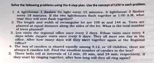 Solve the following problems using the 4-step plan. Use the concept of LCM in each problem.
1. A lighthouse 1 flashes its light every 15 minutes. A lighthouse 2 flashes every 18 minutes. If the two lighthouses flash together at 1:00 A.M, what time they will next flash together?
2. The length and width of rectangular lot are 108 m and 144 m. Trees are planted at equal distance along the sides of the lot. What is the total number of trees planted?
3. Leo visits the regional office once every 2 days. Ethan visits once every 4 days while Jaypee visits once every 6 days. They all meet one day in the office. After how many days will they meet together again at the Regional Office?
4. The box of candies is shared equally among 9,12, or 18 children, there are always 6 candies left. Find the smallest number of candies in the box?
5. Three bells toll at intervals of 12 min, 20 min, and 24 min, respectively. If they start by ringing together, after how long will they all ring again?