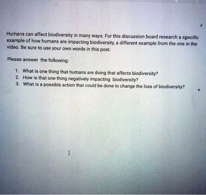 Humans can affect biodiversity in many ways. For this discussion board research a specific example of how humans are impacting biodiversity, a different example from the one in the video. Be sure to use your own words in this post.

Please answer the following:

1. What is one thing that humans are doing that affects biodiversity?
2. How is that one thing negatively impacting biodiversity?
3. What is a possible action that could be done to change the loss of biodiversity?