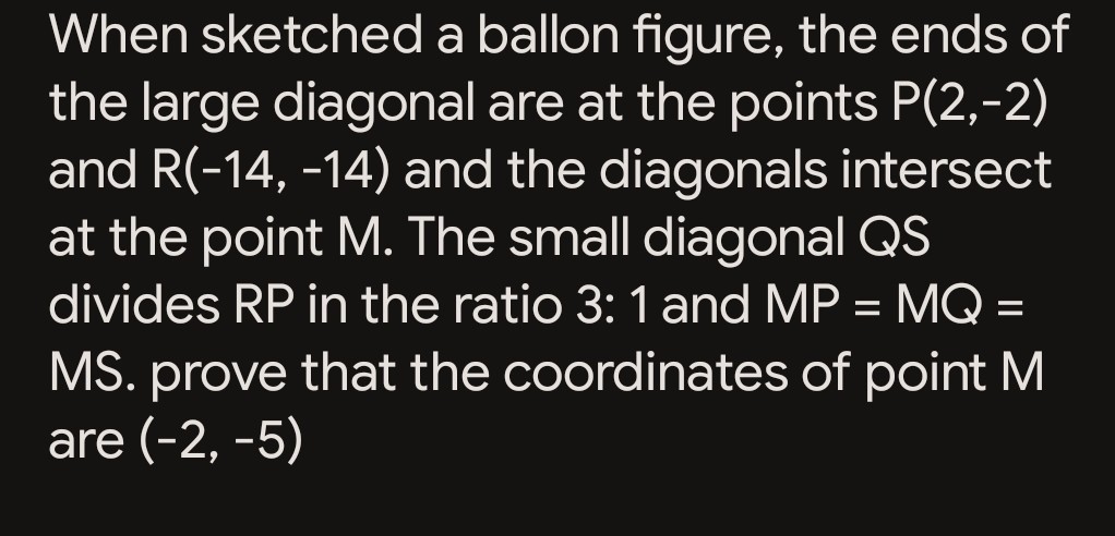 When sketched a ballon figure, the ends of the large diagonal are at the points P(2,-2) and R(-14,-14) and the diagonals intersect at the point M. The small diagonal QS divides RP in the ratio 3: 1 and M P=M Q= MS. prove that the coordinates of point M are (-2,-5)