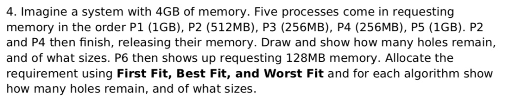4. Imagine a system with 4GB of memory. Five processes come in requesting memory in the order P1 (1GB), P2 (512MB), P3 (256MB), P4 (256MB), P5 (1GB). P2 and P4 then finish, releasing their memory. Draw and show how many holes remain, and of what sizes. P6 then shows up requesting 128MB memory. Allocate the requirement using First Fit, Best Fit, and Worst Fit and for each algorithm show how many holes remain, and of what sizes.