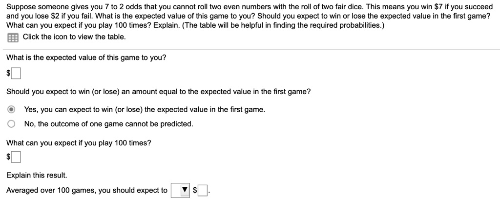Suppose someone gives you 7 to 2 odds that you cannot roll two even numbers with the roll of two fair dice. This means you win 7 if you succeed and you lose2 if you fail. What is the expected value of this game to you? Should you expect to win or lose the expected value in the first game? What can you expect if you play 100 times? Explain. (The table will be helpful in finding the required probabilities.)
Click the icon to view the table.
What is the expected value of this game to you?
Should you expect to win (or lose) an amount equal to the expected value in the first game?
Yes, you can expect to win (or lose) the expected value in the first game.
No, the outcome of one game cannot be predicted.
What can you expect if you play 100 times?
Explain this result.
Averaged over 100 games, you should expect to