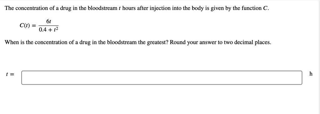 The concentration of a drug in the bloodstream t hours after injection into the body is given by the function C.
C(t) = 6t / (0.4 + t^2)
When is the concentration of a drug in the bloodstream the greatest? Round your answer to two decimal places.
t = h