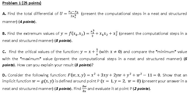 Problem 1 (25 points)

A. Find the total differential of U = (x1 - x2) / 2x1^2 (present the computational steps in a neat and structured manner) (4 points).

B. Find the extremum values of y = f(x1, x2) = x1^3/3 + x1x2 + x2^2 (present the computational steps in a neat and structured manner) (8 points).

C. Find the critical values of the function: y = x + 1/x (with x ? 0) and compare the "minimum" value with the "maximum" value (present the computational steps in a neat and structured manner) (5 points). How can you explain your result (3 points)?

D. Consider the following function: F(w, x, y) = x^2 + 3xy + 2yw + y^2 + w^2 - 11 = 0. Show that an implicit function w = g(x, y) is defined around point P (x = 1, y = 2, w = 0) (present your answer in a neat and structured manner) (3 points). Find ?w/?x and evaluate it at point P (2 points).