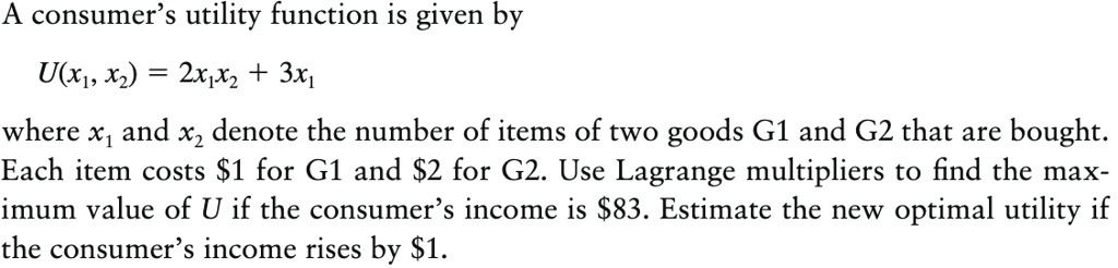 A consumer's utility function is given by
U(x1, x2) = 2x1x2 + 3x1
where x1 and x2 denote the number of items of two goods G1 and G2 that are bought. Each item costs 1 for G1 and2 for G2. Use Lagrange multipliers to find the maximum value of U if the consumer's income is 83. Estimate the new optimal utility if the consumer's income rises by1.