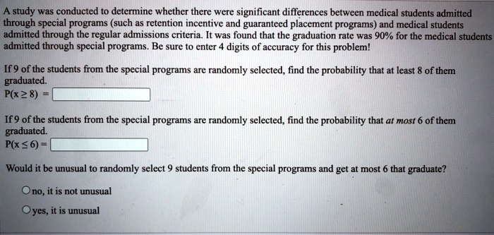 A study was conducted to determine whether there were significant differences between medical students admitted through special programs (such as retention incentive and guaranteed placement programs) and medical students admitted through the regular admissions criteria. It was found that the graduation rate was 90% for the medical students admitted through special programs. Be sure to enter 4 digits of accuracy for this problem!

If 9 of the students from the special programs are randomly selected, find the probability that at least 8 of them graduated.
P(x ? 8) =

If 9 of the students from the special programs are randomly selected, find the probability that at most 6 of them graduated.
P(x ? 6) =

Would it be unusual to randomly select 9 students from the special programs and get at most 6 that graduate?

no, it is not unusual
yes, it is unusual