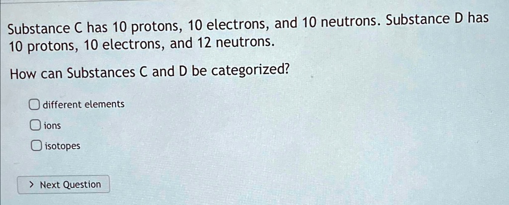 Substance C has 10 protons, 10 electrons, and 10 neutrons. Substance D has 10 protons, 10 electrons, and 12 neutrons.
How can Substances C and D be categorized?
? different elements
? ions
? isotopes
> Next Question