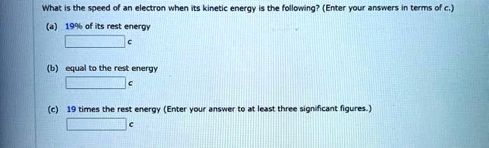 What is the speed of an electron when its kinetic energy is the following? (Enter your answers in terms of c.)
(a) 19% of its rest energy
c
(b) equal to the rest energy
c
(c) 19 times the rest energy (Enter your answer to at least three significant figures.)
c
