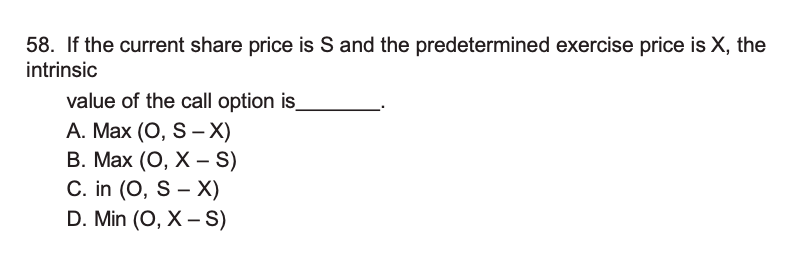 If the current share price is S and the predetermined exercise price is X, the intrinsic
value of the call option is.
A. Max (O, S – X)
B. Max (O, X – S)
C. in (O, S – X)
D. Min (O, X – S)