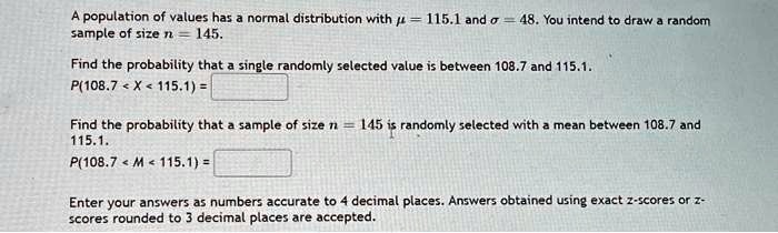 A population of values has a normal distribution with ? = 115.1 and ? = 48. You intend to draw a random sample of size n = 145.
Find the probability that a single randomly selected value is between 108.7 and 115.1.
P(108.7 < X < 115.1) =
Find the probability that a sample of size n = 145 is randomly selected with a mean between 108.7 and 115.1.
P(108.7 < M < 115.1) =
Enter your answers as numbers accurate to 4 decimal places. Answers obtained using exact z-scores or z-scores rounded to 3 decimal places are accepted.
