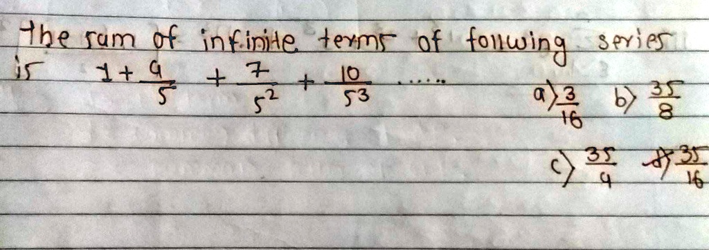The sum of infinite terms of following series
is
1 + (9)/(5) + (7)/(5^2) + (10)/(5^3) ...
a) (3)/(16) b) (35)/(8)
c) (35)/(4) d) (35)/(16)