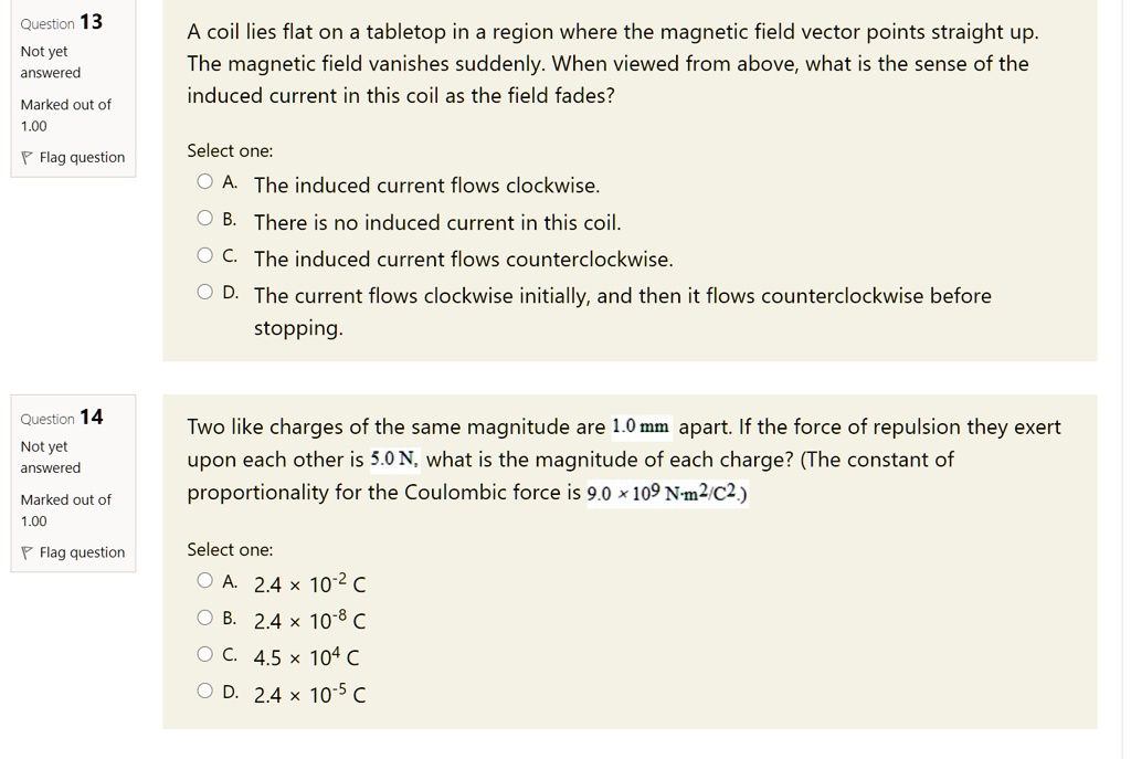 A coil lies flat on a tabletop in a region where the magnetic field vector points straight up. The magnetic field vanishes suddenly. When viewed from above, what is the sense of the induced current in this coil as the field fades?

Select one:
A. The induced current flows clockwise.
B. There is no induced current in this coil.
C. The induced current flows counterclockwise.
D. The current flows clockwise initially, and then it flows counterclockwise before stopping.

Two like charges of the same magnitude are 1.0 mm apart. If the force of repulsion they exert upon each other is 5.0 N, what is the magnitude of each charge? (The constant of proportionality for the Coulombic force is 9.0 × 10? N·m²/C².)

Select one:
A. 2.4 × 10?² C
B. 2.4 × 10?? C
C. 4.5 × 10? C
D. 2.4 × 10?? C