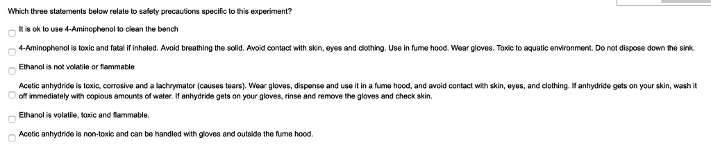 Which three statements below relate to safety precautions specific to this experiment?
It is ok to use 4-Aminophenol to clean the bench
4-Aminophenol is toxic and fatal if inhaled. Avoid breathing the solid. Avoid contact with skin, eyes and clothing. Use in fume hood. Wear gloves. Toxic to aquatic environment. Do not dispose down the sink.
Ethanol is not volatile or flammable
Acetic anhydride is toxic, corrosive and a lachrymator (causes tears). Wear gloves, dispense and use it in a fume hood, and avoid contact with skin, eyes, and clothing. If anhydride gets on your skin, wash it off immediately with copious amounts of water. If anhydride gets on your gloves, rinse and remove the gloves and check skin.
Ethanol is volatile, toxic and flammable.
Acetic anhydride is non-toxic and can be handled with gloves and outside the fume hood.