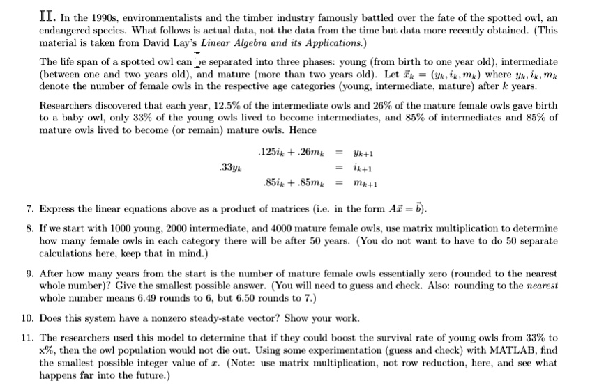 II. In the 1990s, environmentalists and the timber industry famously battled over the fate of the spotted owl, an endangered species. What follows is actual data, not the data from the time but data more recently obtained. (This material is taken from David Lay's Linear Algebra and its Applications.)

The life span of a spotted owl can be separated into three phases: young (from birth to one year old), intermediate (between one and two years old), and mature (more than two years old). Let x? = (y?, i?, m?) where y?, i?, m? denote the number of female owls in the respective age categories (young, intermediate, mature) after k years.

Researchers discovered that each year, 12.5% of the intermediate owls and 26% of the mature female owls gave birth to a baby owl, only 33% of the young owls lived to become intermediates, and 85% of intermediates and 85% of mature owls lived to become (or remain) mature owls. Hence

.125i? + .26m? = y???
.33y? = i???
.85i? + .85m? = m???

7. Express the linear equations above as a product of matrices (i.e. in the form Ax? = x???).

8. If we start with 1000 young, 2000 intermediate, and 4000 mature female owls, use matrix multiplication to determine how many female owls in each category there will be after 50 years. (You do not want to have to do 50 separate calculations here, keep that in mind.)

9. After how many years from the start is the number of mature female owls essentially zero (rounded to the nearest whole number)? Give the smallest possible answer. (You will need to guess and check. Also: rounding to the nearest whole number means 6.49 rounds to 6, but 6.50 rounds to 7.)

10. Does this system have a nonzero steady-state vector? Show your work.

11. The researchers used this model to determine that if they could boost the survival rate of young owls from 33% to x%, then the owl population would not die out. Using some experimentation (guess and check) with MATLAB, find the smallest possible integer value of x. (Note: use matrix multiplication, not row reduction, here, and see what happens far into the future.)