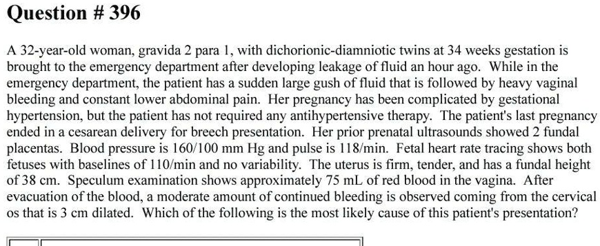 Question # 396
A 32-year-old woman, gravida 2 para 1, with dichorionic-diamniotic twins at 34 weeks gestation is
brought to the emergency department after developing leakage of fluid an hour ago. While in the
emergency department, the patient has a sudden large gush of fluid that is followed by heavy vaginal
bleeding and constant lower abdominal pain. Her pregnancy has been complicated by gestational
hypertension, but the patient has not required any antihypertensive therapy. The patient's last pregnancy
ended in a cesarean delivery for breech presentation. Her prior prenatal ultrasounds showed 2 fundal
placentas. Blood pressure is 160/100 mm Hg and pulse is 118/min. Fetal heart rate tracing shows both
fetuses with baselines of 110/min and no variability. The uterus is firm, tender, and has a fundal height
of 38 cm. Speculum examination shows approximately 75 mL of red blood in the vagina. After
evacuation of the blood, a moderate amount of continued bleeding is observed coming from the cervical
os that is 3 cm dilated. Which of the following is the most likely cause of this patient's presentation?
