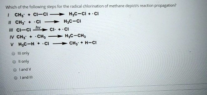 Which of the following steps for the radical chlorination of methane depict/s reaction propagation?
I CH3· + Cl-Cl ? H3C-Cl + ·Cl
II CH3· + ·Cl ? H3C-Cl
III Cl-Cl ? (hv) Cl· + ·Cl
IV CH3· + ·CH3 ? H3C-CH3
V H3C-H + ·Cl ? CH3· + H-Cl
III only
II only
I and V
I and III