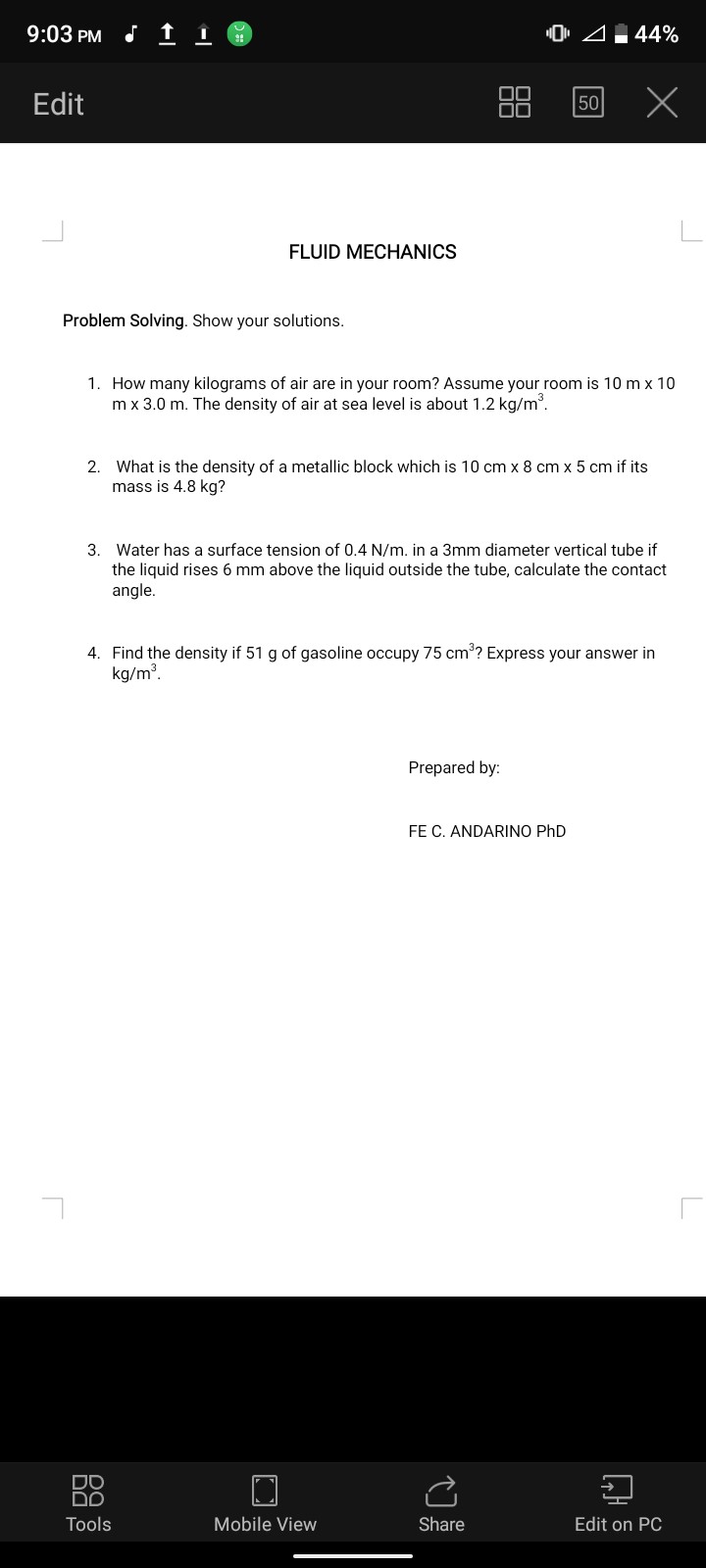 9:03 PM
44 %
Edit
50
FLUID MECHANICS

Problem Solving. Show your solutions.
1. How many kilograms of air are in your room? Assume your room is 10  m× 10 m× 3.0  m. The density of air at sea level is about 1.2  kg / m^3.
2. What is the density of a metallic block which is 10  cm× 8  cm× 5  cm if its mass is 4.8  kg ?
3. Water has a surface tension of 0.4  N / m. in a 3  mm diameter vertical tube if the liquid rises 6  mm above the liquid outside the tube, calculate the contact angle.
4. Find the density if 51  g of gasoline occupy 75  cm^3 ? Express your answer in kg / m^3.
Prepared by:
FE C. ANDARINO PhD