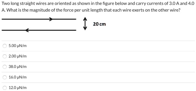 Two long straight wires are oriented as shown in the figure below and carry currents of 3.0 A and 4.0 A. What is the magnitude of the force per unit length that each wire exerts on the other wire?

20 cm
5.00 ?N/m
2.00 ?N/m
38.0 ?N/m
16.0 ?N/m
12.0 ?N/m