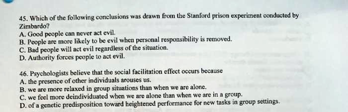 45. Which of the following conclusions was drawn from the Stanford prison experiment conducted by
Zimbardo?
A. Good people can never act evil.
B. People are more likely to be evil when personal responsibility is removed.
C. Bad people will act evil regardless of the situation.
D. Authority forces people to act evil.
46. Psychologists believe that the social facilitation effect occurs because
A. the presence of other individuals arouses us.
B. we are more relaxed in group situations than when we are alone.
C. we feel more deindividuated when we are alone than when we are in a group.
D. of a genetic predisposition toward heightened performance for new tasks in group settings.