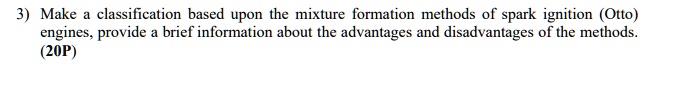 3) Make a classification based upon the mixture formation methods of spark ignition (Otto) engines, provide a brief information about the advantages and disadvantages of the methods. (20P)