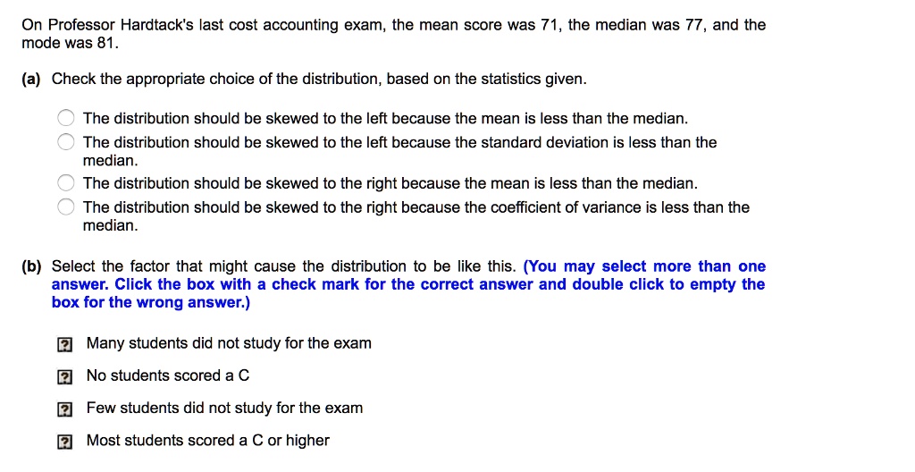 On Professor Hardtack's last cost accounting exam, the mean score was 71, the median was 77, and the mode was 81.
(a) Check the appropriate choice of the distribution, based on the statistics given.
The distribution should be skewed to the left because the mean is less than the median.
The distribution should be skewed to the left because the standard deviation is less than the median.
The distribution should be skewed to the right because the mean is less than the median.
The distribution should be skewed to the right because the coefficient of variance is less than the median.
(b) Select the factor that might cause the distribution to be like this. (You may select more than one answer. Click the box with a check mark for the correct answer and double click to empty the box for the wrong answer.)
Many students did not study for the exam
No students scored a C
Few students did not study for the exam
Most students scored a C or higher