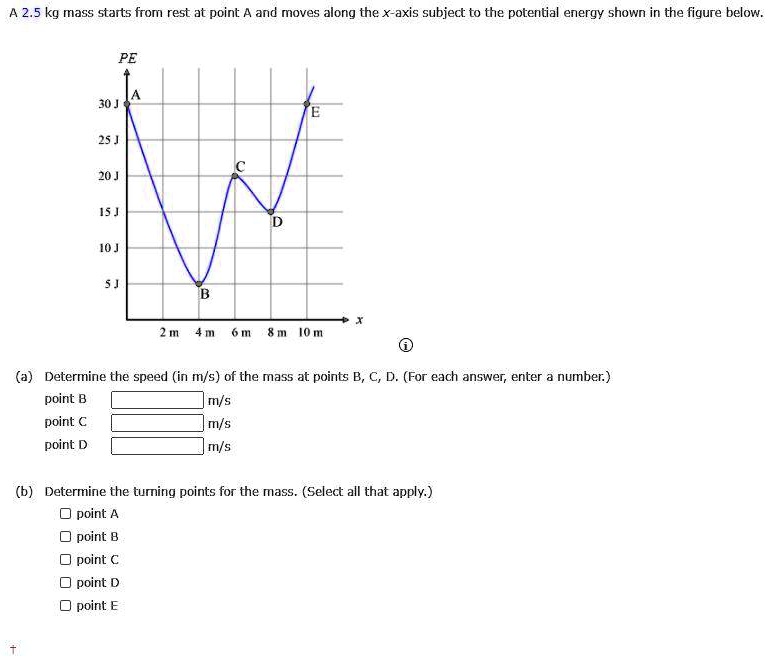 A 2.5 kg mass starts from rest at point A and moves along the x-axis subject to the potential energy shown in the figure below.
PE
A
30 J
25 J
C
20 J
15 J
10 J
5 J
B
D
E
2 m 4 m 6 m 8 m 10 m
(a) Determine the speed (in m/s) of the mass at points B, C, D. (For each answer, enter a number.)
point B m/s
point C m/s
point D m/s
(b) Determine the turning points for the mass. (Select all that apply.)
point A
point B
point C
point D
point E