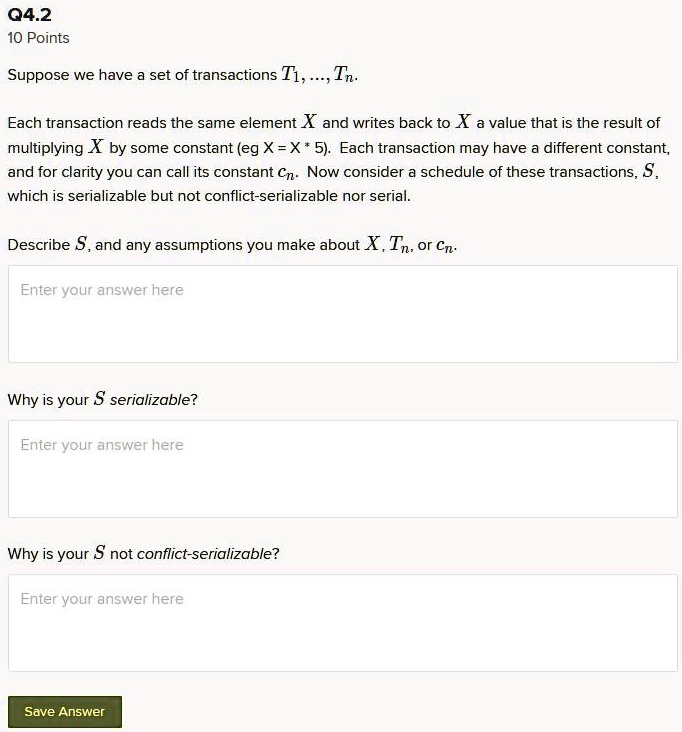 Suppose we have a set of transactions T1, ..., Tn.

Each transaction reads the same element X and writes back to X a value that is the result of multiplying X by some constant (eg X = X * 5). Each transaction may have a different constant, and for clarity you can call its constant cn. Now consider a schedule of these transactions, S, which is serializable but not conflict-serializable nor serial.

Describe S, and any assumptions you make about X, Tn, or cn.

Why is your S serializable?

Why is your S not conflict-serializable?