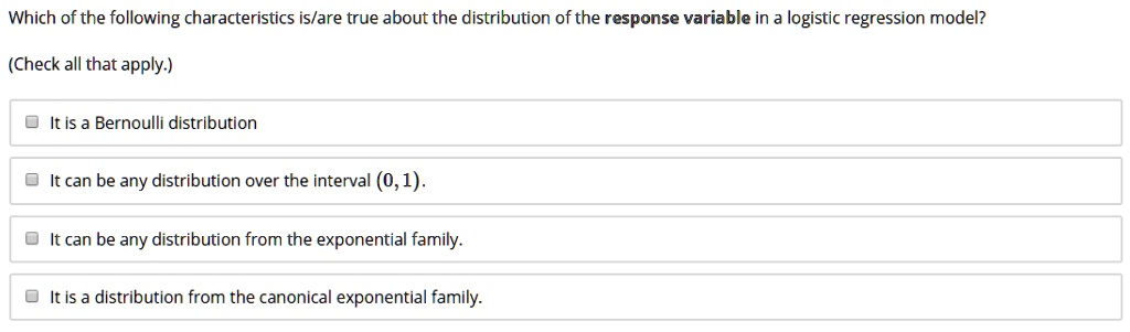 Which of the following characteristics is/are true about the distribution of the response variable in a logistic regression model?
(Check all that apply.)
It is a Bernoulli distribution
It can be any distribution over the interval (0, 1).
It can be any distribution from the exponential family.
It is a distribution from the canonical exponential family.