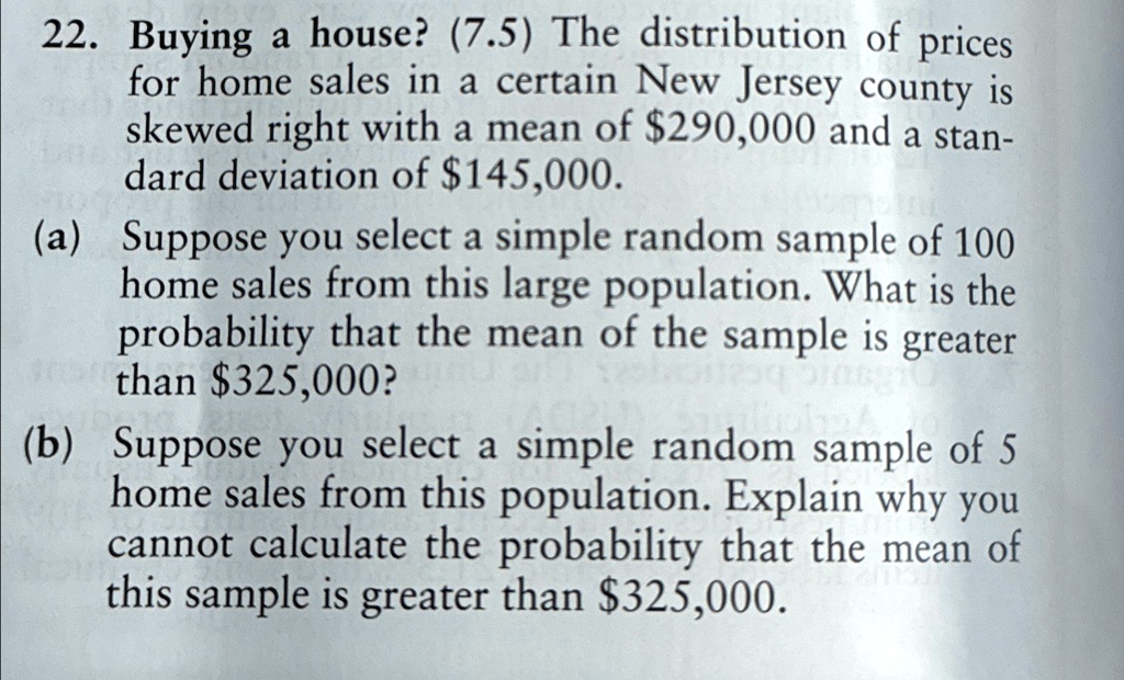 22. Buying a house? (7.5) The distribution of prices
for home sales in a certain New Jersey county is
skewed right with a mean of 290,000 and a stan-
dard deviation of145,000.
(a) Suppose you select a simple random sample of 100
home sales from this large population. What is the
probability that the mean of the sample is greater
than 325,000?
(b) Suppose you select a simple random sample of 5
home sales from this population. Explain why you
cannot calculate the probability that the mean of
this sample is greater than325,000.