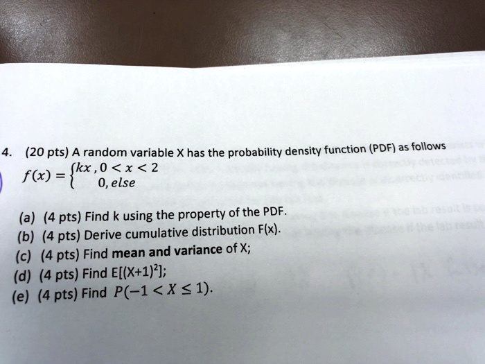 4. (20 pts) A random variable X has the probability density function (PDF) as follows
f(x) = kx, 0 < x < 2
       0, else
(a) (4 pts) Find k using the property of the PDF.
(b) (4 pts) Derive cumulative distribution F(x).
(c) (4 pts) Find mean and variance of X;
(d) (4 pts) Find E[(X+1)²];
(e) (4 pts) Find P(-1 < X ? 1).