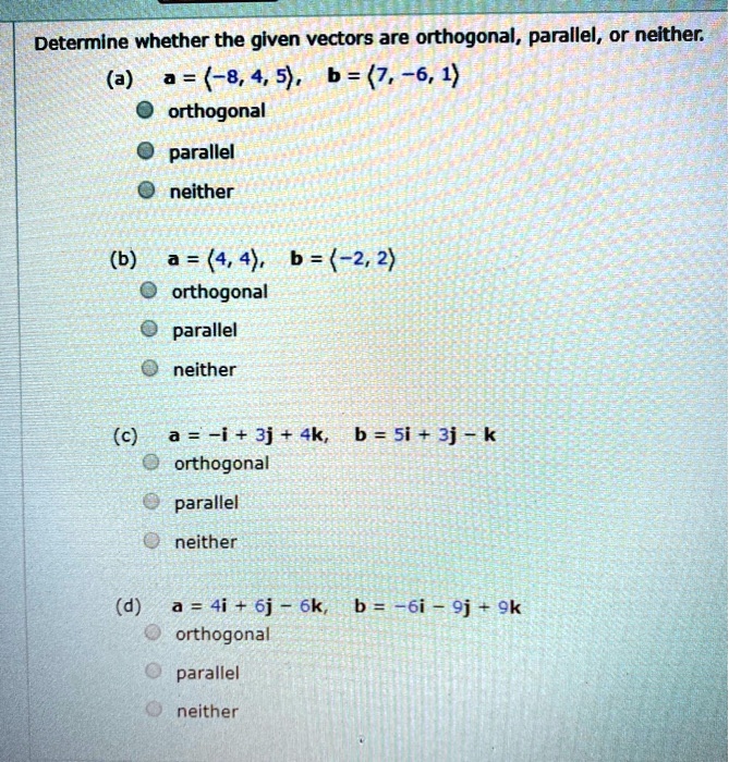 Determine whether the given vectors are orthogonal, parallel, or neither.
(a) a = <-8, 4, 5>, b = <7, -6, 1>
orthogonal
parallel
neither
(b) a = <4, 4>, b = <-2, 2>
orthogonal
parallel
neither
(c) a = -i + 3j + 4k, b = 5i + 3j - k
orthogonal
parallel
neither
(d) a = 4i + 6j - 6k, b = -6i - 9j + 9k
orthogonal
parallel
neither