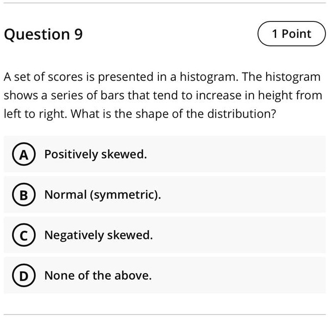 A set of scores is presented in a histogram. The histogram shows a series of bars that tend to increase in height from left to right. What is the shape of the distribution?
A Positively skewed.
B Normal (symmetric).
C Negatively skewed.
D None of the above.