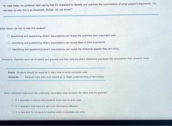 "In class today my professor kept saying that it's important to identify and question the assumptions of other people's arguments. I'm
not clear on why this is so important, though. Do you know?"

What would you say to help this student?

- Identifying and questioning others' assumptions can reveal the qualifiers their argument uses.
- Identifying and questioning others' assumptions can reveal flaws in their arguments.
- Identifying and questioning others' assumptions can reveal the rhetorical appeals they are using.

Directions: Examine each set of claims and grounds and then indicate which statement expresses the assumption that connects them.

Claim: Students should be required to learn how to write computer code...
Grounds: . . . because many jobs now require an in-depth understanding of technology.

Which statement expresses the underlying assumption that connects the claim and the grounds?

- It is desirable to ensure that students know how to write code.
- It is desirable that everyone get a job developing software.
- It is desirable for students to develop easily marketable job skills.