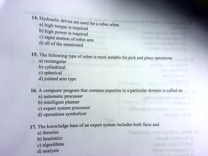 14. Hydraulic drives are used for a robot when
a) high torque is required
b) high power is required
c) rapid motion of robot arm
d) all of the mentioned

15. The following type of robot is most suitable for pick and place operations
a) rectangular
b) cylindrical
c) spherical
d) jointed arm type

16. A computer program that contains expertise in a particular domain is called an
a) automatic processor
b) intelligent planner
c) expert system processor
d) operations symbolizer

17. The knowledge base of an expert system includes both facts and
a) theories
b) heuristics
c) algorithms
d) analysis