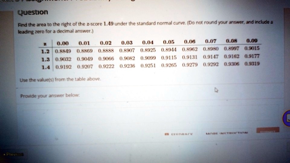 Question
Find the area to the right of the z-score 1.49 under the standard normal curve. (Do not round your answer, and include a
leading zero for a decimal answer.)
egintabularc|cccccccccc
z     0.00     0.01     0.02     0.03     0.04     0.05     0.06     0.07     0.08     0.09 hline
1.2     0.8849     0.8869     0.8888     0.8907     0.8925     0.8944     0.8962     0.8980     0.8997     0.9015 1.3     0.9032     0.9049     0.9066     0.9082     0.9099     0.9115     0.9131     0.9147     0.9162     0.9177 1.4     0.9192     0.9207     0.9222     0.9236     0.9251     0.9265     0.9279     0.9292     0.9306     0.9319 endtabular
Use the value(s) from the table above.
Provide your answer below: