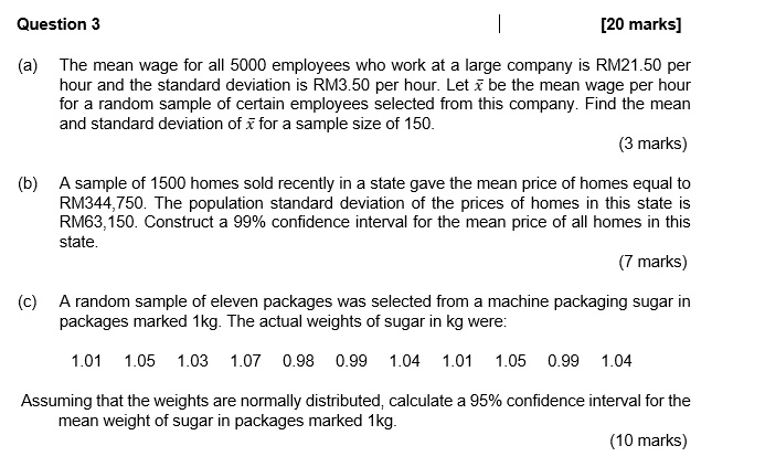 Question 3 [20 marks]
(a) The mean wage for all 5000 employees who work at a large company is RM21.50 per hour and the standard deviation is RM3.50 per hour. Let x? be the mean wage per hour for a random sample of certain employees selected from this company. Find the mean and standard deviation of x? for a sample size of 150.
(3 marks)
(b) A sample of 1500 homes sold recently in a state gave the mean price of homes equal to RM344,750. The population standard deviation of the prices of homes in this state is RM63,150. Construct a 99% confidence interval for the mean price of all homes in this state.
(7 marks)
(c) A random sample of eleven packages was selected from a machine packaging sugar in packages marked 1kg. The actual weights of sugar in kg were:
1.01 1.05 1.03 1.07 0.98 0.99 1.04 1.01 1.05 0.99 1.04
Assuming that the weights are normally distributed, calculate a 95% confidence interval for the mean weight of sugar in packages marked 1kg.
(10 marks)