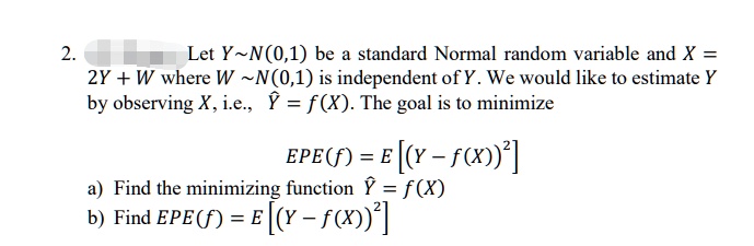 Let Y   N(0,1) be a standard Normal random variable and X = 2Y + W where W   N(0,1) is independent of Y. We would like to estimate Y by observing X, i.e., ? = f(X). The goal is to minimize EPE(f) = E[(Y - f(X))^2] a) Find the minimizing function ? = f(X) b) Find EPE(f) = E[(Y - f(X))^2]