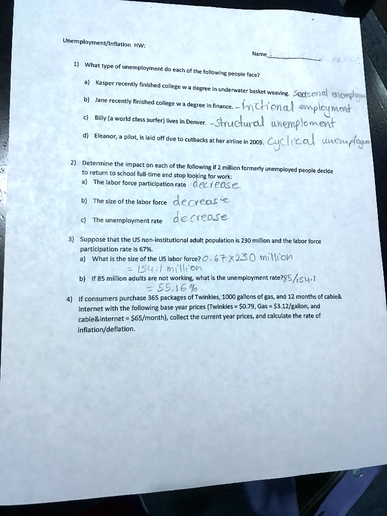 Unemployment/Inflation HW: Name: 
1) What type of unemployment do each of the following people face? 
a) Kasper recently finished college w a degree in underwater basket weaving. Seasonal unemployment 
b) Jane recently finished college w a degree in finance. - frictional employment 
c) Billy (a world class surfer) lives in Denver. -structural unemployment 
d) Eleanor, a pilot, is laid off due to cutbacks at her airline in 2009. Cyclical unemployment 
2) Determine the impact on each of the following if 2 million formerly unemployed people decide to return to school full-time and stop looking for work: 
a) The labor force participation rate decrease 
b) The size of the labor force decrease 
c) The unemployment rate decrease 
3) Suppose that the US non-institutional adult population is 230 million and the labor force participation rate is 67%. 
a) What is the size of the US labor force? 0.67 x 230 million = 154.1 million 
b) If 85 million adults are not working, what is the unemployment rate? 85 / 154.1 = 55.16% 
4) If consumers purchase 365 packages of Twinkies, 1000 gallons of gas, and 12 months of cable    internet with the following base year prices (Twinkies = 0.79, Gas =3.12/gallon, and cable   internet = 65/month), collect the current year prices, and calculate the rate of inflation/deflation.