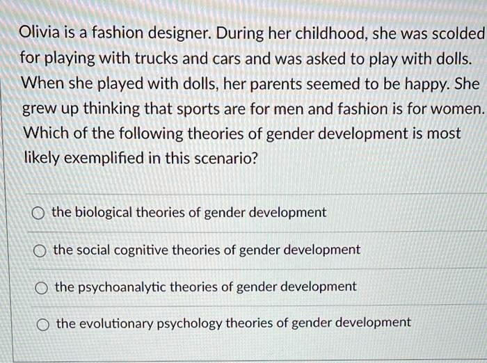 Olivia is a fashion designer. During her childhood, she was scolded for playing with trucks and cars and was asked to play with dolls. When she played with dolls, her parents seemed to be happy. She grew up thinking that sports are for men and fashion is for women. Which of the following theories of gender development is most likely exemplified in this scenario?
the biological theories of gender development
the social cognitive theories of gender development
the psychoanalytic theories of gender development
the evolutionary psychology theories of gender development