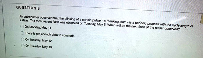 QUESTION 8
An astronomer observed that the blinking of a certain pulsar - a "blinking star" - is a periodic process with the cycle length of
7 days. The most recent flash was observed on Tuesday, May 5. When will be the next flash of the pulsar observed?
On Monday, May 11.
There is not enough data to conclude.
On Tuesday, May 12.
On Tuesday, May 19.