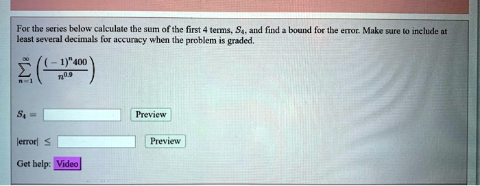For the series below calculate the sum of the first 4 terms, S4, and find a bound for the error. Make sure to include at least several decimals for accuracy when the problem is graded.

sumn=1^infty left( frac(-1)^n 400n^0.9 ight)

S4 = [ ] Preview

|error| ? [ ] Preview

Get help: Video