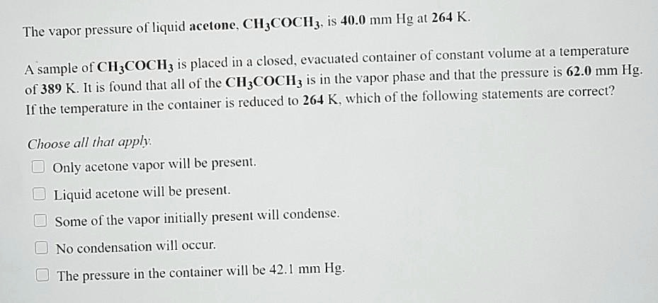 The vapor pressure of liquid acetone, CH3COCH3, is 40.0 mm Hg at 264 K. A sample of CH3COCH3 is placed in a closed, evacuated container of constant volume at a temperature of 389 K. It is found that all of the CH3COCH3 is in the vapor phase and that the pressure is 62.0 mm Hg. If the temperature in the container is reduced to 264 K, which of the following statements are correct? Choose all that apply. Only acetone vapor will be present. Liquid acetone will be present. Some of the vapor initially present will condense. No condensation will occur. The pressure in the container will be 42.1 mm Hg.